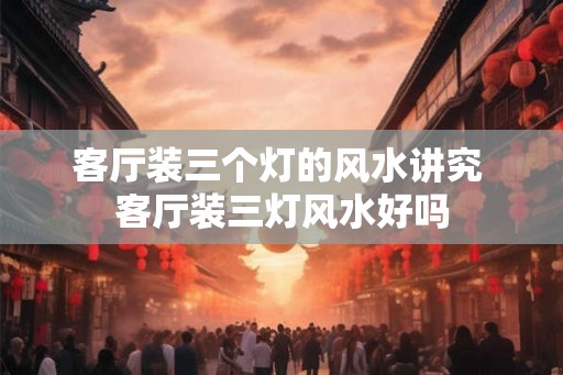 客厅装三个灯的风水讲究 客厅装三灯风水好吗