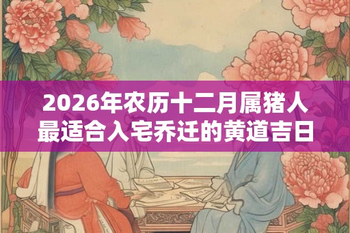2026年农历十二月属猪人最适合入宅乔迁的黄道吉日