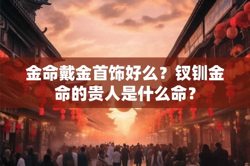 金命戴金首饰好么？钗钏金命的贵人是什么命？
