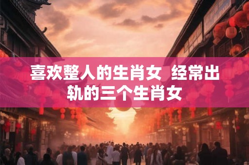 喜欢整人的生肖女  经常出轨的三个生肖女