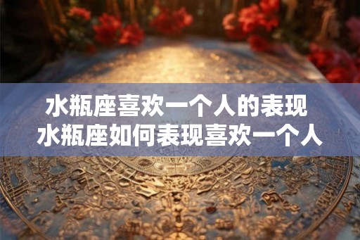 水瓶座喜欢一个人的表现 水瓶座如何表现喜欢一个人 水瓶座喜欢一个人的表现 水瓶座如何表现喜欢一个人