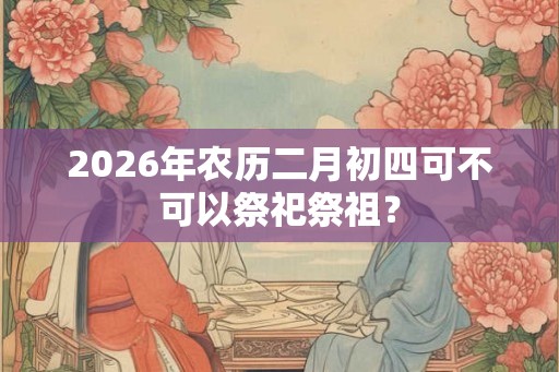 2026年农历二月初四可不可以祭祀祭祖？