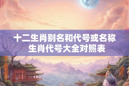 十二生肖别名和代号或名称  生肖代号大全对照表