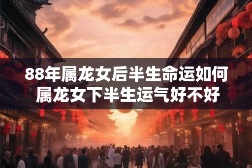 88年属龙女后半生命运如何 属龙女下半生运气好不好