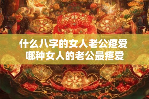 什么八字的女人老公疼爱 哪种女人的老公最疼爱 什么八字的女人老公疼爱 哪种女人的老公最疼爱