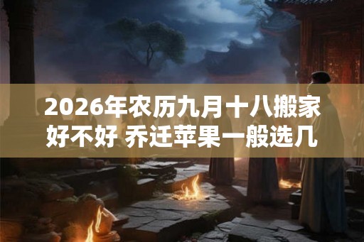 2026年农历九月十八搬家好不好 乔迁苹果一般选几个
