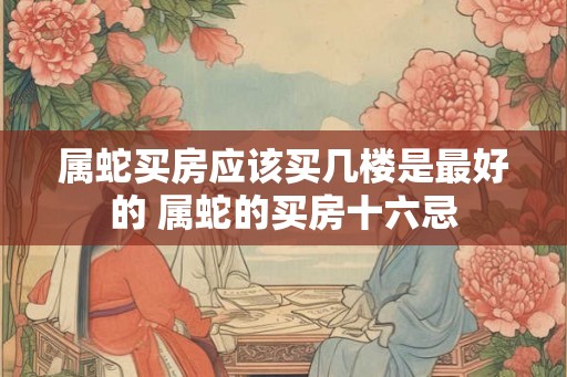 属蛇买房应该买几楼是最好的 属蛇的买房十六忌 属蛇买房应该买几楼是最好的 属蛇的买房十六忌