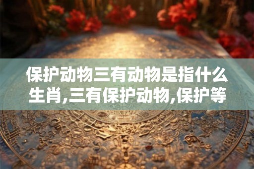 保护动物三有动物是指什么生肖,三有保护动物,保护等级