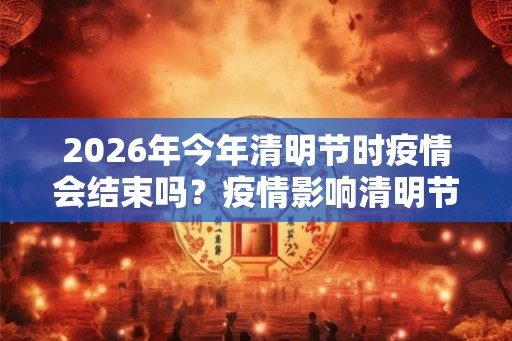 2026年今年清明节时疫情会结束吗？疫情影响清明节出行吗？