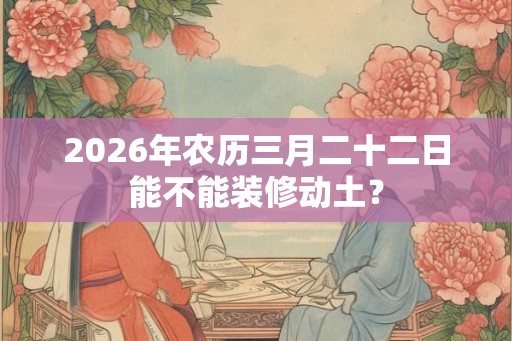 2026年农历三月二十二日能不能装修动土？