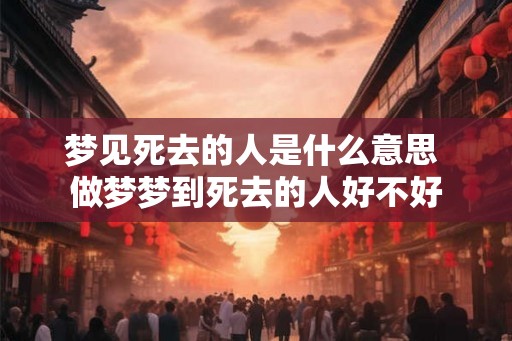 梦见死去的人是什么意思 做梦梦到死去的人好不好