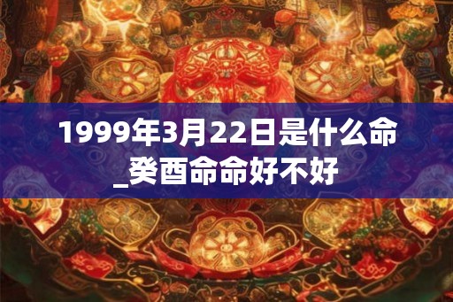 1999年3月22日是什么命_癸酉命命好不好 1999年3月22日是什么命_癸酉命命好不好