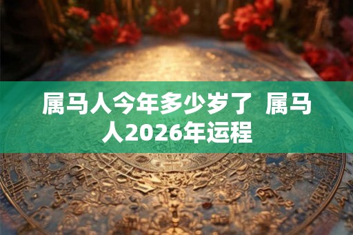 属马人今年多少岁了 属马人2026年运程 属马人今年多少岁了 属马人2026年运程
