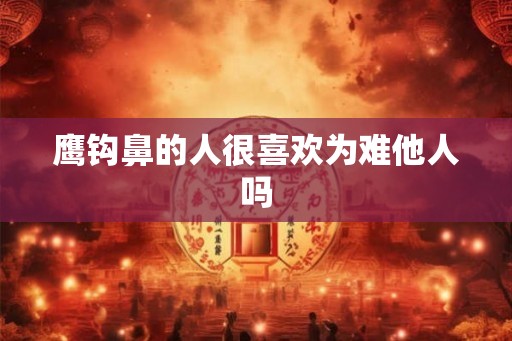 鹰钩鼻的人很喜欢为难他人吗