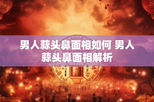 男人蒜头鼻面相如何 男人蒜头鼻面相解析