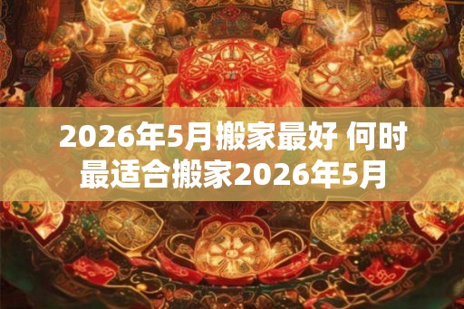 2026年5月搬家最好 何时最适合搬家2026年5月 2026年5月搬家最好 何时最适合搬家2026年5月