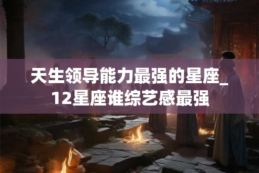 天生领导能力最强的星座_12星座谁综艺感最强