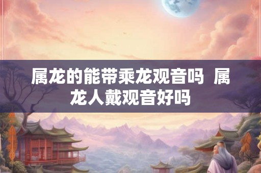 属龙的能带乘龙观音吗 属龙人戴观音好吗 属龙的能带乘龙观音吗 属龙人戴观音好吗
