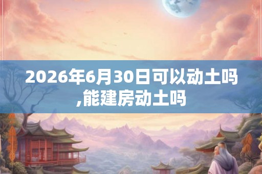 2026年6月30日可以动土吗,能建房动土吗 2026年6月30日可以动土吗,能建房动土吗