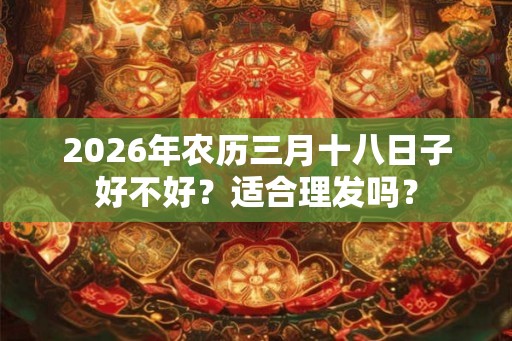 2026年农历三月十八日子好不好？适合理发吗？
