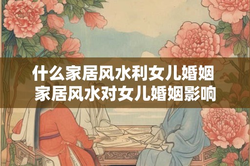 什么家居风水利女儿婚姻 家居风水对女儿婚姻影响 什么家居风水利女儿婚姻 家居风水对女儿婚姻影响