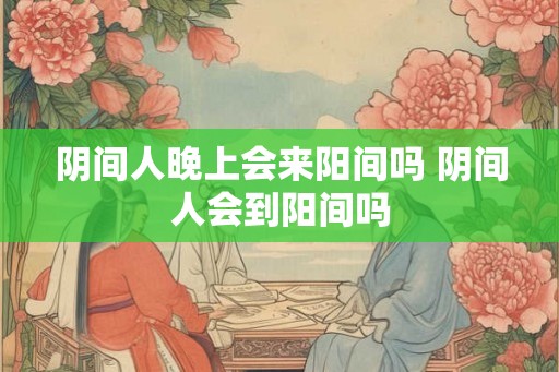 阴间人晚上会来阳间吗 阴间人会到阳间吗
