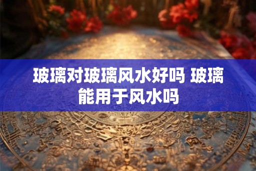 玻璃对玻璃风水好吗 玻璃能用于风水吗