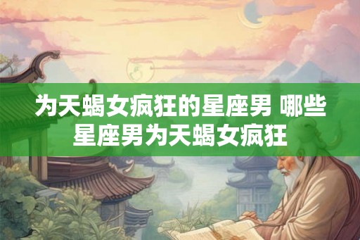 为天蝎女疯狂的星座男 哪些星座男为天蝎女疯狂