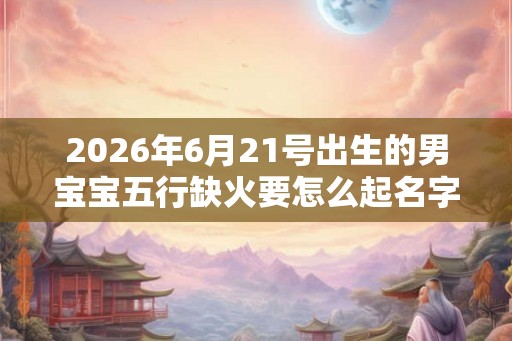 2026年6月21号出生的男宝宝五行缺火要怎么起名字