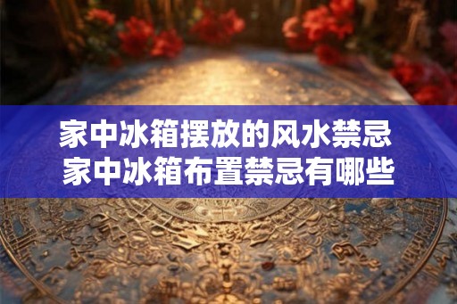 家中冰箱摆放的风水禁忌 家中冰箱布置禁忌有哪些