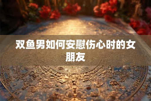 双鱼男如何安慰伤心时的女朋友