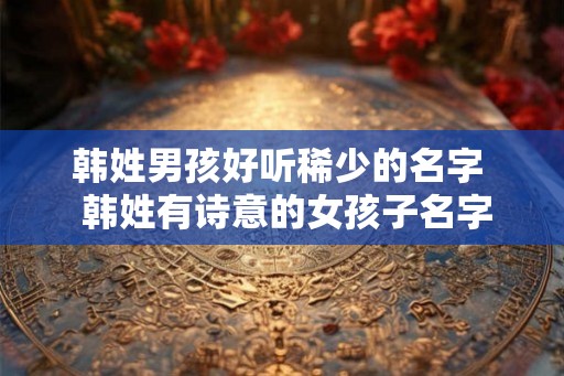 韩姓男孩好听稀少的名字  韩姓有诗意的女孩子名字