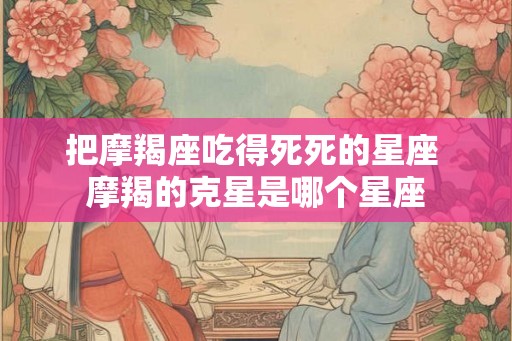 把摩羯座吃得死死的星座 摩羯的克星是哪个星座