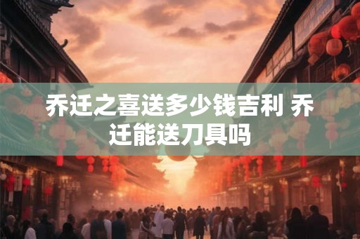 乔迁之喜送多少钱吉利 乔迁能送刀具吗