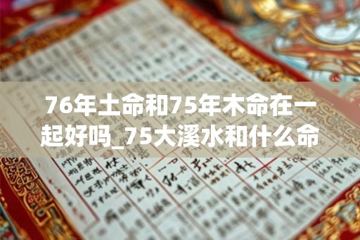 76年土命和75年木命在一起好吗_75大溪水和什么命配
