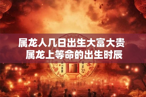 属龙人几日出生大富大贵 属龙上等命的出生时辰 属龙人几日出生大富大贵 属龙上等命的出生时辰