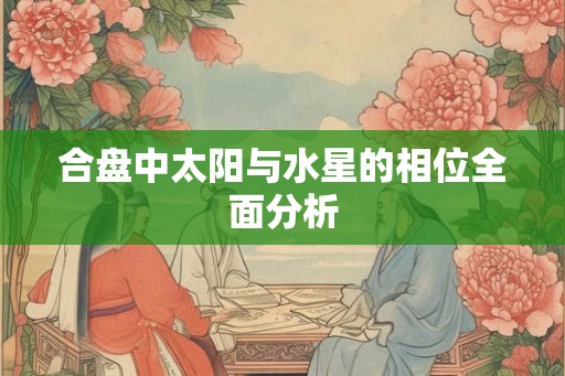 合盘中太阳与水星的相位全面分析 合盘中太阳与水星的相位全面分析