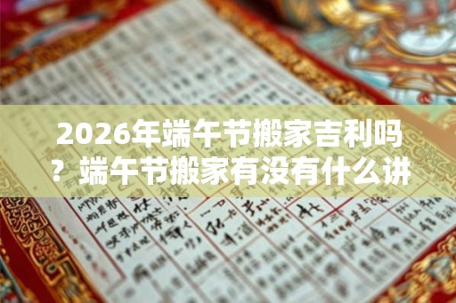 2026年端午节搬家吉利吗？端午节搬家有没有什么讲究？