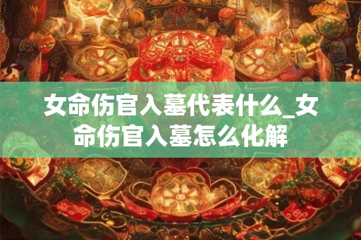 女命伤官入墓代表什么_女命伤官入墓怎么化解