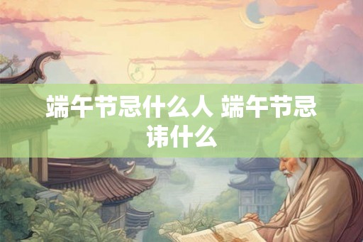 端午节忌什么人 端午节忌讳什么 端午节忌什么人 端午节忌讳什么