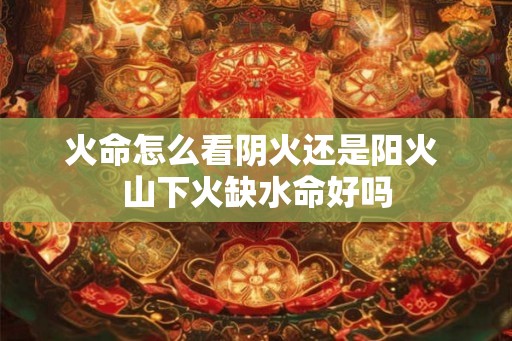 火命怎么看阴火还是阳火 山下火缺水命好吗