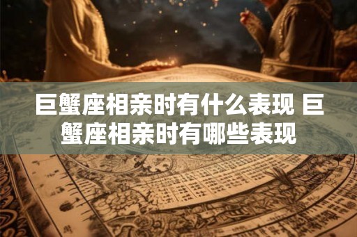 巨蟹座相亲时有什么表现 巨蟹座相亲时有哪些表现