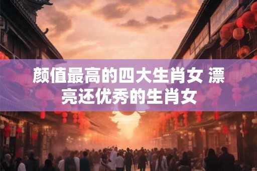 颜值最高的四大生肖女 漂亮还优秀的生肖女