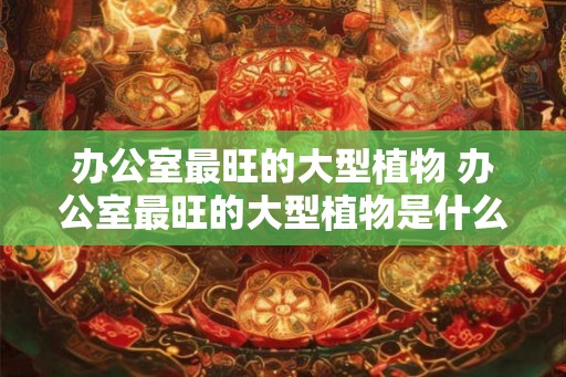 办公室最旺的大型植物 办公室最旺的大型植物是什么