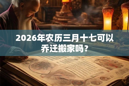 2026年农历三月十七可以乔迁搬家吗？