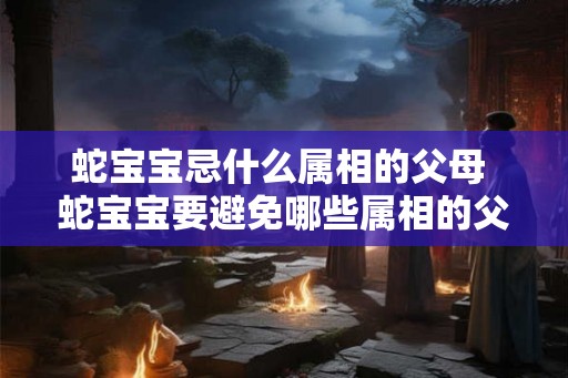 蛇宝宝忌什么属相的父母 蛇宝宝要避免哪些属相的父母