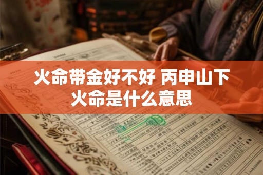 火命带金好不好 丙申山下火命是什么意思 火命带金好不好 丙申山下火命是什么意思