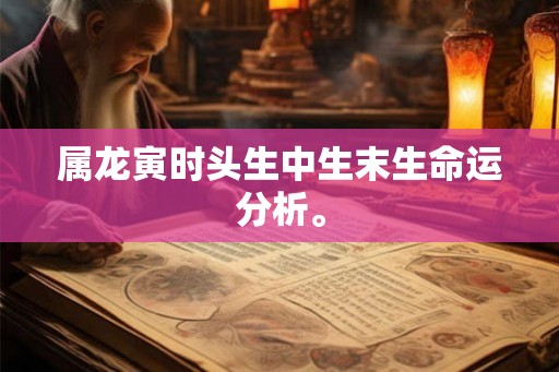 属龙寅时头生中生末生命运分析。 属龙寅时头生中生末生命运分析。