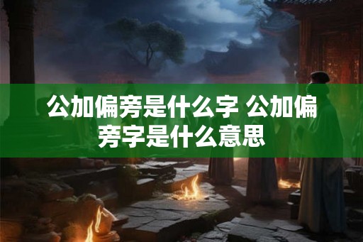 公加偏旁是什么字 公加偏旁字是什么意思 公加偏旁是什么字 公加偏旁字是什么意思