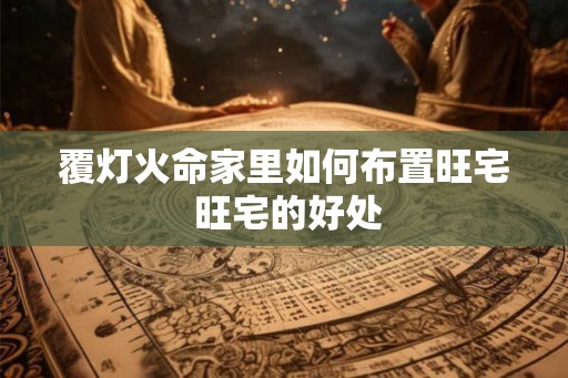 覆灯火命家里如何布置旺宅 旺宅的好处 覆灯火命家里如何布置旺宅 旺宅的好处